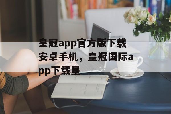 皇冠app官方版下载安卓手机，皇冠国际app下载皇