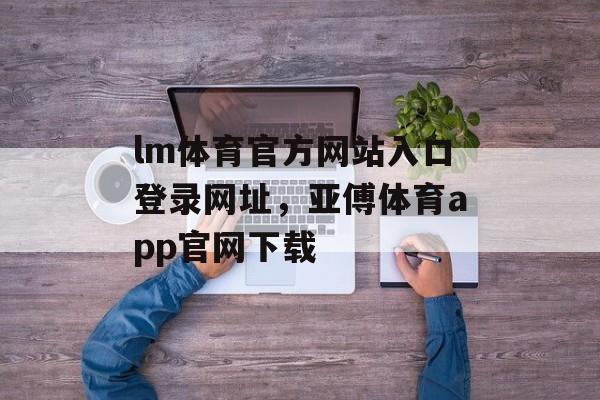 lm体育官方网站入口登录网址，亚傅体育app官网下载